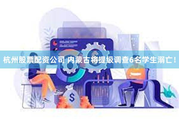 杭州股票配资公司 内蒙古将提级调查6名学生溺亡！