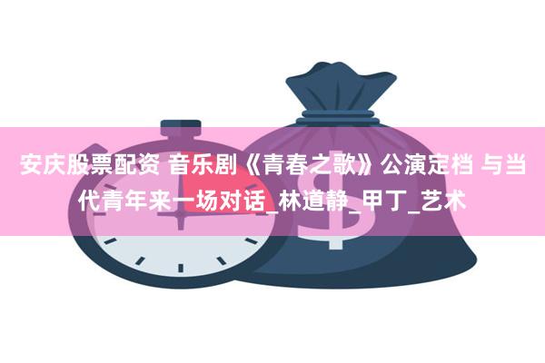 安庆股票配资 音乐剧《青春之歌》公演定档 与当代青年来一场对话_林道静_甲丁_艺术