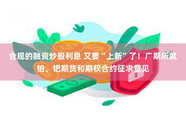 合规的融资炒股利息 又要“上新”了！广期所就铂、钯期货和期权合约征求意见