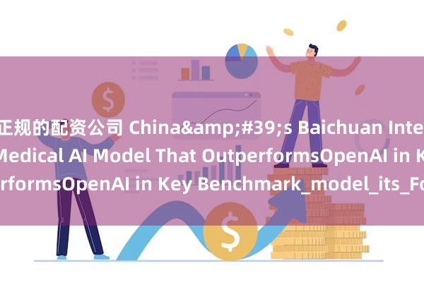 正规的配资公司 China&#39;s Baichuan Intelligence Launches Medical AI Model That OutperformsOpenAI in Key Benchmark_model_its_Founder