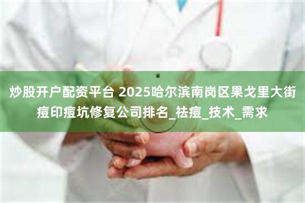 炒股开户配资平台 2025哈尔滨南岗区果戈里大街痘印痘坑修复公司排名_祛痘_技术_需求