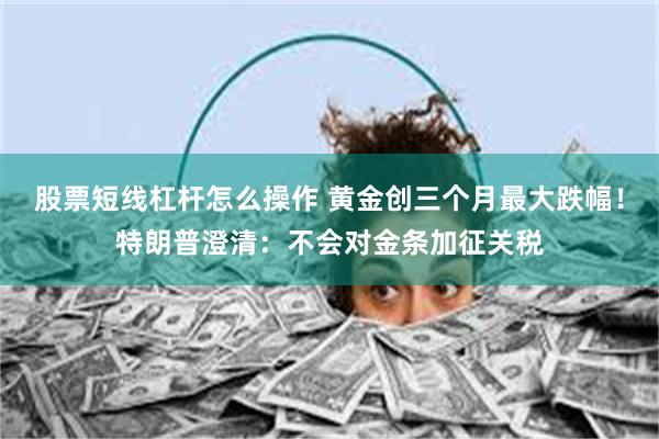 股票短线杠杆怎么操作 黄金创三个月最大跌幅！特朗普澄清：不会对金条加征关税