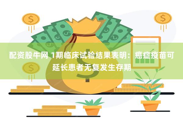 配资股牛网 1期临床试验结果表明：癌症疫苗可延长患者无复发生存期