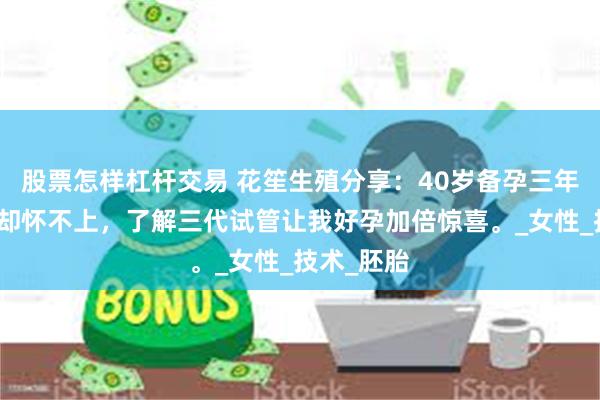 股票怎样杠杆交易 花笙生殖分享：40岁备孕三年想生二胎却怀不上，了解三代试管让我好孕加倍惊喜。_女性_技术_胚胎