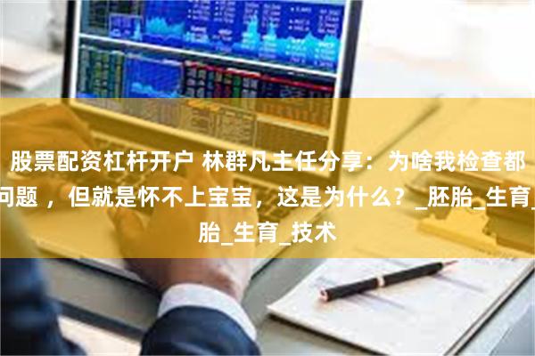 股票配资杠杆开户 林群凡主任分享：为啥我检查都没有问题 ，但就是怀不上宝宝，这是为什么？_胚胎_生育_技术