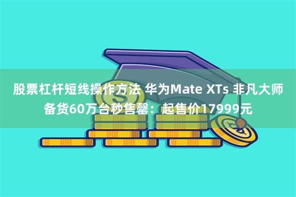 股票杠杆短线操作方法 华为Mate XTs 非凡大师备货60万台秒售罄：起售价17999元